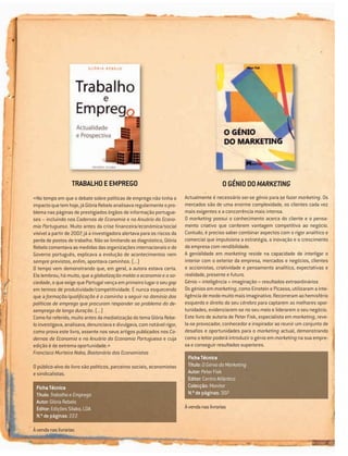 TRABALHO E EMPREGO                                                        O GÉNIO DO MARKETING
«No tempo em que o debate sobre políticas de emprego não tinha o          Actualmente é necessário ser-se génio para se fazer marketing. Os
impacto que tem hoje, já Glória Rebelo analisava regularmente o pro-      mercados são de uma enorme complexidade, os clientes cada vez
blema nas páginas de prestigiados órgãos de informação portugue-          mais exigentes e a concorrência mais intensa.
ses – incluindo nos Cadernos de Economia e no Anuário da Econo-           O marketing possui o conhecimento acerca do cliente e o pensa-
mia Portuguesa. Muito antes da crise ﬁnanceira/económica/social           mento criativo que conferem vantagem competitiva ao negócio.
visível a partir de 2007, já a investigadora alertava para os riscos da   Contudo, é preciso saber combinar aspectos com o rigor analítico e
perda de postos de trabalho. Não se limitando ao diagnóstico, Glória      comercial que impulsiona a estratégia, a inovação e o crescimento
Rebelo comentava as medidas das organizações internacionais e do          da empresa com rendibilidade.
Governo português, explicava a evolução de acontecimentos nem             A genialidade em marketing reside na capacidade de interligar o
sempre previstos, enﬁm, apontava caminhos. (...)                          interior com o exterior da empresa, mercados e negócios, clientes
O tempo vem demonstrando que, em geral, a autora estava certa.            e accionistas, criatividade e pensamento analítico, expectativas e
Ela lembrou, há muito, que a globalização molda a economia e a so-        realidade, presente e futuro.
ciedade, o que exige que Portugal vença em primeiro lugar o seu gap       Génio = inteligência + imaginação = resultados extraordinários
em termos de produtividade/competitividade. E nunca esquecendo            Os génios em marketing, como Einstein e Picasso, utilizaram a inte-
que a formação/qualiﬁcação é o caminho a seguir no domínio das            ligência de modo muito mais imaginativo. Recorreram ao hemisfério
políticas de emprego que procuram responder ao problema do de-            esquerdo e direito do seu cérebro para captarem as melhores opor-
semprego de longa duração. (...)                                          tunidades, evidenciarem-se no seu meio e liderarem o seu negócio.
Como foi referido, muito antes da mediatização do tema Glória Rebe-       Este livro de autoria de Peter Fisk, especialista em marketing, reve-
lo investigava, analisava, denunciava e divulgava, com notável rigor,     la-se provocador, conhecedor e inspirador ao reunir um conjunto de
como prova este livro, assente nos seus artigos publicados nos Ca-        desaﬁos e oportunidades para o marketing actual, demonstrando
dernos de Economia e no Anuário da Economia Portuguesa e cuja             como o leitor poderá introduzir o génio em marketing na sua empre-
edição é de extrema oportunidade.»                                        sa e conseguir resultados superiores.
Francisco Murteira Nabo, Bastonário dos Economistas
                                                                           Ficha Técnica
O público-alvo do livro são políticos, parceiros sociais, economistas      Título: O Génio do Marketing
e sindicalistas.                                                           Autor: Peter Fisk
                                                                           Editor: Centro Atlântico
 Ficha Técnica                                                             Colecção: Monitor
 Título: Trabalho e Emprego                                                N.º de páginas: 307
 Autor: Glória Rebelo
 Editor: Edições Sílabo, LDA                                              À venda nas livrarias
 N.º de páginas: 222

À venda nas livrarias
 