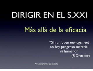 DIRIGIR EN EL S.XXI
   Más allá de la eﬁcacia
                       “Sin un buen management
                       no hay progreso material
                              ni humano”
                                    (P. Drucker)

      Almudena Valdor del Castillo


                                                   1
 