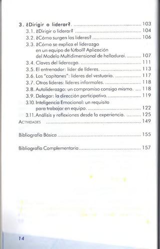3 . ¿Dirigir o liderar?........................................................................103
3.1. ¿Dirigir o liderar? ................................................................... 104
3.2. ¿Cómo surgen los líderes?................................................. 106
3.3. ¿Cómo se explica el liderazgo
en un equipo de fútbol? Aplicación
del Modelo Multidimensional de helladurai................107
3.4. Claves del liderazgo................................................................11 1
3.5. El entrenador: líder de líderes...........................................11 3
3.6. Los "capitanes": líderes del vestuario............................ 11 7
3.7. Otros líderes: líderes informales.......................................118
3.8. Autoliderazgo: un compromiso consigo mismo........118
3.9. Delegar: la dirección participativa.........................¡........119
3.10. Inteligencia Emocional: un requisito
para trabajar en equipo........................................................ 122
3.11. Análisis y reflexiones desde la experiencia.................125
A ctividades ................................................................................................149
Bibliografía Básica.....................................................................................155
Bibliografía Complementaria...............................................................157
14
 