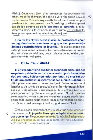 (Bielsa). Cuando era ¡oven y me remarcaban los errores me ma­
taban, me enfadaba y pensaba cómo si yo lo hice bien. No queda
ver los errores. Y pensaba que así hablan los entrenadores pero
que dentro del campo era otra cosa. Sin embargo con Bielsa aprendí
que de los errores es de lo que más se aprende. Si te los
remarcan mejor, si te los dejan pasar es como si tú también los
dejas pasar y pierdes la oportunidad de mejorar.
Una de las claves del vestuario del Valencia es cómo
los jugadores veteranos llevan el grupo, siempre sin dejar
de lado y escuchando a los jóvenes. A lo que se añade que
estos jóvenes tienen la cabeza bien amueblada,' no son rebel­
des, van siempre adelante, buscan chocar contra el rival, son
gente bastante inteligente.
»> Pablo C é sa r AIMAR
El entrenador tiene que tener autoridad, tiene que ser
respetuoso, debe tener un buen cerebro para tratar a to­
dos por igual, hablar con todos por igual, no mostrar ac­
titudes irrespetuosas ni incorrectas con ningún jugador. Es
difícil pero debe tratar a todos por igual. En ese momento el
jugador se da cuenta de que puede tener las mismas posibilida­
des qué el de al lado, y que depende de si entrena bien o le
pone ganas para poder tener su oportunidad. Nosotros somos
gente especial, no nos gusta que nos quiten, alguno puede reac­
cionar mal, puede dejar en mal lugar al entrenador en públi­
co,... Somos bastante especiales los jugadores de fútbol.
Creo que cada entrenador tiene su sello y no debe renunciar
^ a ser como es. El jugador tiene que adaptarse al entrena­
dor que tenga. No puede ser al revés. Es más fácil adaptarse a
uno que uno a todos, porque todos somos diferentes. Debe in­
tentar sacar lo mejor de cada uno.
 