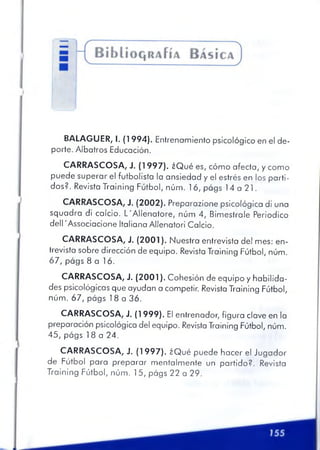 BALAGUER, I. (1994). Entrenamiento psicológico en el de­
porte. Albatros Educación.
CARRASCOSA, J. (1997). ¿Qué es, cómo afecta, y como
puede superar el futbolista la ansiedad y el estrés en los parti­
dos?. Revista Training Fútbol, núm. 16, págs 14 a 21.
CARRASCOSA, J. (2002). Preparazione psicológica di una
squadra di calcio. L'Allenatore, núm 4, Bimestrale Periodico
dell 'Associacione Italiana Allenatori Calcio.
CARRASCOSA, J. (2001). Nuestra entrevista del mes: en­
trevista sobre dirección de equipo. Revista Training Fútbol, núm.
67, págs 8 a 16.
CARRASCOSA, J. (2001). Cohesión de equipo y habilida­
des psicológicas que ayudan a competir. Revista Training Fútbol,
núm. 67, págs 18 a 36.
CARRASCOSA, J. (1999). El entrenador, figura clave en la
preparación psicológica del equipo. Revista Training Fútbol, núm.
45, págs 18 a 24.
CARRASCOSA, J. (1997). ¿Qué puede hacer el Jugador
de Fútbol para preparar mentalmente un partido?. Revista
Training Fútbol, núm. 15, págs 22 a 29.
 