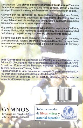 La colección "La s claves del funcionam iento de un equipo" es una
obra en tres volúmenes, que trata de forma sencilla, gráfica y práctica
los aspectos emocionales que influyen en el rendimiento de un equipo.
Apoyado por las opiniones de entrenadores, preparadores físicos,
jugadores y directores deportivos de este mismo deporte, si bien es
extrapolable al resto de los deportes de equipo y a cualquier otro ámbito
profesional relacionado con equiposhjúmanos.
Hoy en día, la calidad individual de los jugadores, la preparación física,
técnica y táctica, y los medios de trabajo son muy parejos. La capacidad
de trabajar y competir en equipo poten&'a el rendimiento colectivo.
Es obvio que para sacar el máximo rendimiento de un grupo humano,
con costumbres, valores, creencias ^culturas diferentes, hay que tener
en cuenta los aspectos emocionales de los individuos que lo forman y
del propio grupo.
Jo sé C arrasco sa es Licenciado en Psicología y en Ciencias de la
Educación (Pedagogía). Masteren Psicología del Deporte (UAM-COE).
Experto en Formación de Recursos Humanos. Miembro tlel Comité
Técnico de la revista Training Fútbol.
Ha desarrollado su labor profesional como psicólogo en el Valencia C.F.
(93-99) y en el Ros Casares Basquet-Godella (00-01)^®^
Actualmente es psicólogo, en el InstityUx Medicina del Deporte de
Valencia y futboltecnic.com
GYMNOS
C/ García de Paredes 12
28010 Madrid JEspañaf
ISBN 84-8013-360-0
788480 133609
Todo unmundo
delibros, videos y ,  - I
material deportivo
 