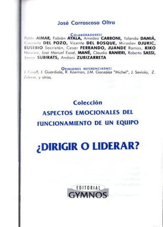 José Carrascosa Oltra
C o l a b o r a d o r e s :
l'nl>lo AIMAR, Fabián AYALA, Amedeo CARBONI, Yolanda DAMIA,
( (límelo DEL POZO, Vicente DEL BOSQUE, Miroslav DJUKIC,
IUSEBIO Sacristán, Cesar FERRANDO, JUANDE Ramos, KIKO
Nniváez, José Manuel Esnal, MANÉ, Claudio RANIERI, Roberto SASSI,
Javier SUBIRATS, Andoni ZUBiZARRETA
O p in io n e s r e f e r e n c ia d a s :
J, Cruyff, J. Guardiola, R. Koeman, J.M. González "Michel", J. Saviola, Z.
/idane, y otros.
Colección
ASPECTOS EMOCIONALES DEL
FUNCIONAMIENTO DE UN EQUIPO
¿DIRIGIR O LIDERAR?
- L E D I T O R I A L J -
GYMNOS
 