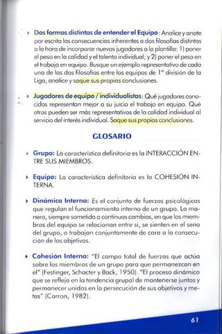 . ► Dos formas distintas de entenderel Equipo: Analice y anote
por escrito las consecuencias inherentes a dos filosofías distintas
a la hora de incorporar nuevos jugadores a la plantilla: 1) poner
el peso en la calidad y el talento individual; y 2) poner el peso en
el trabajo en equipo. Busque un ejemplo representativo de cada
una de las dos filosofías entre los equipos de I a división de la
Liga, analice y saque sus propias conclusiones.
► Jugadores de equipo / individualistas: Qué jugadores cono­
cidos representan mejor a su juicio el trabajo en equipo. Qué
otros pueden ser más representativos de la calidad individual al
servicio del interés individual. Saque sus propias conclusiones.
G L O S A R IO
► Grupo: La característica definitoria es la INTERACCIÓN EN­
TRE SUS MIEMBROS.
► Equipo: La característica definitoria es la COHESIÓN IN­
TERNA.
► Dinámica Interna: Es el conjunto de fuerzas psicológicas
que regulan el funcionamiento interno de un grupo. La ma­
nera, siempre sometida a continuos cambios, en que los miem­
bros del equipo se relacionan entre sí, se sienten en el seno
del grupo, o trabajan conjuntamente de cara a la consecu­
ción de los objetivos.
► Cohesión Interna: "El campo total de fuerzas que actúa
sobre los miembros de un grupo para que permanezcan en
él" (Festinger, Schacter y Back, 1950). "El proceso dinámico
que se refleja en la tendencia grupal de mantenerse juntos y
permanecer unidos en la persecución de sus objetivos y me­
tas" (Carrón, 1982).
 
