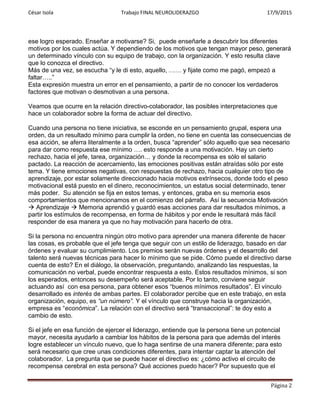 César Isola Trabajo FINAL NEUROLIDERAZGO 17/9/2015
Página 2
ese logro esperado. Enseñar a motivarse? Si, puede enseñarle a descubrir los diferentes
motivos por los cuales actúa. Y dependiendo de los motivos que tengan mayor peso, generará
un determinado vínculo con su equipo de trabajo, con la organización. Y esto resulta clave
que lo conozca el directivo.
Más de una vez, se escucha “y le di esto, aquello, …… y fijate como me pagó, empezó a
faltar…..”
Esta expresión muestra un error en el pensamiento, a partir de no conocer los verdaderos
factores que motivan o desmotivan a una persona.
Veamos que ocurre en la relación directivo-colaborador, las posibles interpretaciones que
hace un colaborador sobre la forma de actuar del directivo.
Cuando una persona no tiene iniciativa, se esconde en un pensamiento grupal, espera una
orden, da un resultado mínimo para cumplir la orden, no tiene en cuenta las consecuencias de
esa acción, se aferra literalmente a la orden, busca “aprender” sólo aquello que sea necesario
para dar como respuesta ese mínimo …. esto responde a una motivación. Hay un cierto
rechazo, hacia el jefe, tarea, organización… y donde la recompensa es sólo el salario
pactado. La reacción de acercamiento, las emociones positivas están atraídas sólo por este
tema. Y tiene emociones negativas, con respuestas de rechazo, hacia cualquier otro tipo de
aprendizaje, por estar solamente direccionado hacia motivos extrínsecos, donde todo el peso
motivacional está puesto en el dinero, reconocimientos, un estatus social determinado, tener
más poder. Su atención se fija en estos temas, y entonces, graba en su memoria esos
comportamientos que mencionamos en el comienzo del párrafo. Así la secuencia Motivación
 Aprendizaje  Memoria aprendió y guardó esas acciones para dar resultados mínimos, a
partir los estímulos de recompensa, en forma de hábitos y por ende le resultará más fácil
responder de esa manera ya que no hay motivación para hacerlo de otra.
Si la persona no encuentra ningún otro motivo para aprender una manera diferente de hacer
las cosas, es probable que el jefe tenga que seguir con un estilo de liderazgo, basado en dar
órdenes y evaluar su cumplimiento. Los premios serán nuevas órdenes y el desarrollo del
talento será nuevas técnicas para hacer lo mínimo que se pide. Cómo puede el directivo darse
cuenta de esto? En el diálogo, la observación, preguntando, analizando las respuestas, la
comunicación no verbal, puede encontrar respuesta a esto. Estos resultados mínimos, si son
los esperados, entonces su desempeño será aceptable. Por lo tanto, conviene seguir
actuando así con esa persona, para obtener esos “buenos mínimos resultados”. El vínculo
desarrollado es interés de ambas partes. El colaborador percibe que en este trabajo, en esta
organización, equipo, es “un número”. Y el vínculo que construye hacia la organización,
empresa es “económica”. La relación con el directivo será “transaccional”: te doy esto a
cambio de esto.
Si el jefe en esa función de ejercer el liderazgo, entiende que la persona tiene un potencial
mayor, necesita ayudarlo a cambiar los hábitos de la persona para que además del interés
logre establecer un vínculo nuevo, que lo haga sentirse de una manera diferente; para esto
será necesario que cree unas condiciones diferentes, para intentar captar la atención del
colaborador. La pregunta que se puede hacer el directivo es: ¿cómo activo el circuito de
recompensa cerebral en esta persona? Qué acciones puedo hacer? Por supuesto que el
 