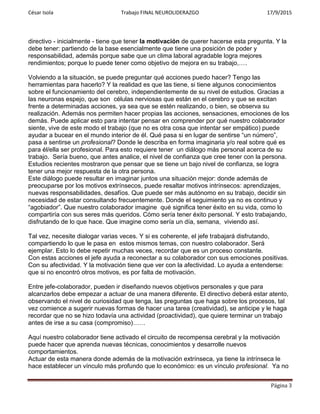 César Isola Trabajo FINAL NEUROLIDERAZGO 17/9/2015
Página 3
directivo - inicialmente - tiene que tener la motivación de querer hacerse esta pregunta. Y la
debe tener: partiendo de la base esencialmente que tiene una posición de poder y
responsabilidad, además porque sabe que un clima laboral agradable logra mejores
rendimientos; porque lo puede tener como objetivo de mejora en su trabajo,….
Volviendo a la situación, se puede preguntar qué acciones puedo hacer? Tengo las
herramientas para hacerlo? Y la realidad es que las tiene, si tiene algunos conocimientos
sobre el funcionamiento del cerebro, independientemente de su nivel de estudios. Gracias a
las neuronas espejo, que son células nerviosas que están en el cerebro y que se excitan
frente a determinadas acciones, ya sea que se estén realizando, o bien, se observa su
realización. Además nos permiten hacer propias las acciones, sensaciones, emociones de los
demás. Puede aplicar esto para intentar pensar en comprender por qué nuestro colaborador
siente, vive de este modo el trabajo (que no es otra cosa que intentar ser empático) puede
ayudar a bucear en el mundo interior de él. Qué pasa si en lugar de sentirse “un número”,
pasa a sentirse un profesional? Donde le describa en forma imaginaria y/o real sobre qué es
para él/ella ser profesional. Para esto requiere tener un diálogo más personal acerca de su
trabajo. Sería bueno, que antes analice, el nivel de confianza que cree tener con la persona.
Estudios recientes mostraron que pensar que se tiene un bajo nivel de confianza, se logra
tener una mejor respuesta de la otra persona.
Este diálogo puede resultar en imaginar juntos una situación mejor: donde además de
preocuparse por los motivos extrínsecos, puede resaltar motivos intrínsecos: aprendizajes,
nuevas responsabilidades, desafíos. Que puede ser más autónomo en su trabajo, decidir sin
necesidad de estar consultando frecuentemente. Donde el seguimiento ya no es continuo y
“agobiador”. Que nuestro colaborador imagine qué significa tener éxito en su vida, como lo
compartiría con sus seres más queridos. Cómo sería tener éxito personal. Y esto trabajando,
disfrutando de lo que hace. Que imagine como sería un día, semana, viviendo así.
Tal vez, necesite dialogar varias veces. Y si es coherente, el jefe trabajará disfrutando,
compartiendo lo que le pasa en estos mismos temas, con nuestro colaborador. Será
ejemplar. Esto lo debe repetir muchas veces, recordar que es un proceso constante.
Con estas acciones el jefe ayuda a reconectar a su colaborador con sus emociones positivas.
Con su afectividad. Y la motivación tiene que ver con la afectividad. Lo ayuda a entenderse:
que si no encontró otros motivos, es por falta de motivación.
Entre jefe-colaborador, pueden ir diseñando nuevos objetivos personales y que para
alcanzarlos debe empezar a actuar de una manera diferente. El directivo deberá estar atento,
observando el nivel de curiosidad que tenga, las preguntas que haga sobre los procesos, tal
vez comience a sugerir nuevas formas de hacer una tarea (creatividad), se anticipe y le haga
recordar que no se hizo todavía una actividad (proactividad), que quiere terminar un trabajo
antes de irse a su casa (compromiso)……
Aquí nuestro colaborador tiene activado el circuito de recompensa cerebral y la motivación
puede hacer que aprenda nuevas técnicas, conocimientos y desarrolle nuevos
comportamientos.
Actuar de esta manera donde además de la motivación extrínseca, ya tiene la intrínseca le
hace establecer un vínculo más profundo que lo económico: es un vínculo profesional. Ya no
 