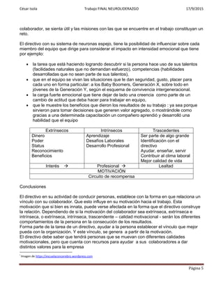 César Isola Trabajo FINAL NEUROLIDERAZGO 17/9/2015
Página 5
colaborador, se sienta útil y las misiones con las que se encuentre en el trabajo constituyan un
reto.
El directivo con su sistema de neuronas espejo, tiene la posibilidad de influenciar sobre cada
miembro del equipo que dirige para considerar el impacto en intensidad emocional que tiene
por ejemplo:
 la tarea que está haciendo logrando descubrir si la persona hace uso de sus talentos
(facilidades naturales que no demandan esfuerzo), competencias (habilidades
desarrolladas que no sean parte de sus talentos),
 que en el equipo se vivan las situaciones que le dan seguridad, gusto, placer para
cada uno en forma particular: a los Baby Boomers, Generación X, sobre todo en
jóvenes de la Generación Y, según el esquema de convivencia intergeneracional.
 la carga fuerte emocional que tiene dejar de lado una creencia como parte de un
cambio de actitud que deba hacer para trabajar en equipo,
 que le muestre los beneficios que dieron los resultados de su trabajo : ya sea porque
sirvieron para tomar decisiones que generen valor agregado, o mostrándole como
gracias a una determinada capacitación un compañero aprendió y desarrolló una
habilidad que el equipo
Extrínsecos Intrínsecos Trascedentes
Dinero
Poder
Status
Reconocimiento
Beneficios
Aprendizaje
Desafíos Laborales
Desarrollo Profesional
Ser parte de algo grande
Identificación con el
directivo
Ayudar, enseñar, servir
Contribuir al clima laboral
Mejor calidad de vida
Interés  Profesional  Lealtad
MOTIVACIÓN
Circuito de recompensa
Conclusiones
El directivo en su actividad de conducir personas, establece con la forma en que relaciona un
vínculo con su colaborador. Que esto influye en su motivación hacia el trabajo. Esta
motivación que si bien es innata, puede verse afectada en la forma que el directivo construye
la relación. Dependiendo de si la motivación del colaborador sea extrínseca, extrínseca e
intrínseca, o extrínseca, intrínseca, trascendente – calidad motivacional - serán los diferentes
comportamientos de la persona en la consecución de los resultados.
Forma parte de la tarea de un directivo, ayudar a la persona establecer el vínculo que mejor
pueda con la organización. Y este vínculo, se genera a partir de la motivación.
El directivo debe saber que tendrá personas que se muevan con diferentes calidades
motivacionales, pero que cuenta con recursos para ayudar a sus colaboradores a dar
distintos valores para la empresa
i
Imagen de https://escuelaconcerebro.wordpress.com
 