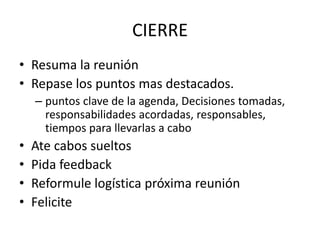 CIERRE
• Resuma la reunión
• Repase los puntos mas destacados.
– puntos clave de la agenda, Decisiones tomadas,
responsabilidades acordadas, responsables,
tiempos para llevarlas a cabo
• Ate cabos sueltos
• Pida feedback
• Reformule logística próxima reunión
• Felicite
 