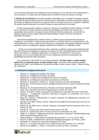 Begoña ibarrola L. De Davalillo Ponencia del VII Congreso de Educación y Gestión
10
clima emocional adecuado para establecer buenas relaciones con los miembros de la organización y
con los clientes, en nuestro caso las familias que nos confían la misión de educar a sus hijos.
4. Gestión de las relaciones: Son todas aquellas capacidades que nos ayudan a cooperar y ejercer
una influencia positiva sobre los demás. Se asienta en la autenticidad. Cuando el líder sabe inspirar a
los demás, es capaz de movilizar a su equipo en torno a una visión común o a un objetivo compartido.
Su ejemplo resulta inspirador y convierte el trabajo en algo estimulante y motivador.
El líder que posee esta cualidad es capaz de reconocer la necesidad de hacer cambios, y se sitúa
en la vanguardia con ideas creativas, encontrando estrategias para superar las barreras que
obstaculizan esos cambios. Es capaz de sacar partido de todas las situaciones, comprender los
distintos puntos de vista y buscar soluciones que satisfagan a todos. El líder se convierte en
catalizador del cambio.
Numerosas investigaciones y estudios vienen a confirmar que es precisamente este tipo de
inteligencia, la emocional, un valor en alza que permite a un director ajustar su comportamiento a las
necesidades de su entorno, utilizando sus emociones y motivaciones para generar sinergias, impulsar
acuerdos, motivar al profesorado, negociar, gestionar los conflictos, y, en definitiva, liderar.
Contar con una educación eficiente, eficaz, relevante y equitativa, requiere de la transformación
del modo tradicional de organizar y gestionar los centros. Por ello, el fortalecimiento de la función del
director para ejercer un liderazgo responsable, el aumento en la confianza en sus recursos
personales, en sus conocimientos técnicos y en su inteligencia emocional incrementarán las
posibilidades de éxito del centro educativo.
Voy a terminar mi intervención con una frase de Goethe: “No basta saber, se debe también
aplicar. No es suficiente querer, se debe también hacer”. Pues bien, esta ha sido mi pequeña
aportación al “saber”, pero ustedes son los que ahora deben “querer, aplicar y hacer”. Gracias a todos
por su atención.
• Gardner, H.: Inteligencias múltiples. Ed. Paidós
• Goleman, D.: Inteligencia Emocional. Ed.Kairós
• Goleman,D. La práctica de la inteligencia emocional. Ed. Kairós
• Goleman D. La inteligencia emocional en la empresa. Ed Planeta.
• Goleman, D., Boyatzis,R. y McKee, A.: El líder resonante crea más. Ed.Debolsillo
• Sterret,E.A.: Guía del directivo para la Inteligencia Emocional. Ed. Centro de Estudios Ramón
Areces S.A.
• Bisquerra, R.: Educación Emocional y Bienestar. Ed. Praxis, Barcelona 2000
• López, Elia: Educación Emocional. Programa para 3-6 años. Ed. Praxis
• Alvarez , M (coord.): Diseño y evaluación de programas de educación emocional. Ed.Praxis.
• Pascual,V. y Cuadrado,M: Educación Emocional: Programa de actividades para E.S.O.
Ed.Praxis (Adolescentes)
• Güell, M. y Muñoz,J.: Desconócete a ti mismo. Programa de alfabetización emocional. Ed.
Paidós (Adolescentes)
• Ibarrola, B. y E.Delfo: Sentir y Pensar. Programa de Inteligencia Emocional para niños de 3-5
años. Ed. SM
• Ibarrola, B. y E.Delfo: Sentir y Pensar. Programa de Inteligencia Emocional para niños de 6 a
8 años. Ed. SM
• Ibarrola, B.: Cuentos para sentir. Educar las emociones. Ed. SM
• Ibarrola, B.: Cuentos para sentir (2ª parte). Educar los sentimientos. Ed. SM
• Vallés, A. y Vallés,C.: Inteligencia emocional: aplicaciones educativas” Ed.EOS (Referencias
sobre numerosos programas de I.E.)
• Vallés Arándiga, A.: Desarrollando la inteligencia emocional (I, II, III, IV y V). Ed. EOS
• Elias, M., Tobías y Friedlander,B.: Educar con Inteligencia Emocional. Ed. Plaza y Janés
• Fernández, P. y Ramos, N.:Corazones inteligentes. Ed. Kairós
• Bolivar, A.: Los centros educativos como organizaciones que aprenden. Ed. La Muralla
• Informe de la UNESCO. J. Delors: La educación encierra un tesoro. Santillana
5.- Bibliografía Inteligencia Emocional
 