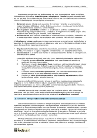 Begoña ibarrola L. De Davalillo Ponencia del VII Congreso de Educación y Gestión
3
Este término incluye como dije anteriormente, dos tipos de inteligencias, según el concepto
de Inteligencias Múltiples de Howard Gardner, la Inteligencia Personal que está compuesta a su
vez por una serie de competencias que determinan el modo en que nos relacionamos con nosotros
mismos. Esta inteligencia comprende tres componentes:
• Conciencia en uno mismo: es la capacidad de reconocer y entender en uno mismo las
propias fortalezas, debilidades, estados de ánimo, emociones e impulsos, así como el efecto
que éstos tienen sobre los demás y sobre el trabajo.
• Autorregulación o control de sí mismo: es la habilidad de controlar nuestras propias
emociones e impulsos para adecuarlos a un objetivo, de responsabilizarse de los propios actos,
de pensar antes de actuar y de evitar los juicios prematuros.
• Automotivación: es la habilidad de estar en un estado de continua búsqueda y persistencia en
la consecución de los objetivos, haciendo frente a los problemas y encontrando soluciones.
Y la Inteligencia Interpersonal cuyas competencias tienen que ver con el manejo social efectivo, la
capacidad de relacionarse con quienes nos rodean y de crear una red de relaciones interpersonales
sanas. Comprende los siguientes componentes:
• Empatía: es la habilidad para entender las necesidades, sentimientos y problemas de los
demás, poniéndose en su lugar, y responder correctamente a sus reacciones emocionales.
• Destreza social: es el talento en el manejo de las relaciones con los demás, en saber persuadir
e influenciar a los demás.
Estas cinco competencias son muy útiles para cuatro áreas fundamentales de nuestra vida:
1. Propenden a nuestro bienestar psicológico, base para el desarrollo armónico y
equilibrado de nuestra personalidad.
2. Contribuyen a nuestra buena salud física, moderando o eliminando patrones y/o hábitos
psicosomáticos dañinos o destructivos, y previniendo enfermedades producidas por
desequilibrios emocionales permanentes (angustia, miedo, ansiedad, ira, irritabilidad,
etc.).
3. Favorecen nuestro entusiasmo y motivación. Gran parte de nuestra motivación en
distintas áreas de la vida está basada en estímulos emocionales.
4. Permiten un mejor desarrollo de nuestras relaciones con las personas, en el área
familiar-afectiva, social y laboral-profesional.
Recientemente Daniel Goleman sobre la base de las últimas investigaciones realizadas ha
propuesto un nuevo modelo donde se reducen a cuatro las dimensiones de la inteligencia
emocional: conciencia de uno mismo, autogestión, competencia social y gestión de las relaciones.
Mas adelante hablaremos de ellas con más profundidad.
Conviene señalar que estas competencias no son cualidades innatas, sino habilidades
aprendidas, cada una de las cuales aporta una herramienta básica para potenciar la eficacia .La
carencia de las aptitudes anteriores se denomina actualmente analfabetismo emocional.
Las características socio-económicas del siglo XXI (donde la tecnología constituye una base
importante) obligan en forma insoslayable a las organizaciones a desarrollar un proceso educativo
que procure el desarrollo integral de los recursos humanos. El desarrollo intelectual deberá compartir
su importancia, en el proceso educativo, con otros aspectos de la persona como son el cuidado de su
salud física y mental, su desarrollo emocional y el desarrollo de sus valores. Todo esto se enfrenta
con el fin de que la persona -y la organización como sistema formado por personas- pueda sobrevivir
y crecer en un mundo cada vez más complejo y competitivo.
Muchos centros educativos recogen en su ideario de forma expresa o tácita la importancia del
desarrollo de la dimensión socio-emocional de los alumnos o hace referencia a su educación integral.
Pero el reto consiste en encontrar la manera de traducir estas palabras en acciones concretas que
desarrollen estos objetivos.
2.- Educar con Inteligencia Emocional en los centros educativos
 