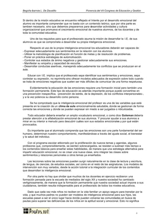 Begoña ibarrola L. De Davalillo Ponencia del VII Congreso de Educación y Gestión
4
Si dentro de la misión educativa se encuentra reflejado el Interés por el desarrollo emocional del
alumno es importante comprender que no basta con un contenido teórico, que por otra parte es
tambien necesario, sino que debemos prepararnos para desarrollar actividades y cultura
organizacional que promueva el crecimiento emocional de nuestros alumnos, de los docentes y de
toda la comunidad educativa.
Uno de los requisitos para que el profesorado asuma la misión de desarrollar la I.E. de sus
alumnos es que se comprometa a desarrollar su propia inteligencia emocional.
Respecto al uso de la propia inteligencia emocional los educadores deberán ser capaces de:
- Expresar adecuadamente sus sentimientos en la relación con los alumnos.
- Utilizar la metodología de planificación en función de metas y de resolución de problemas.
- Poner en práctica estrategias de automotivación.
- Controlar sus estados de ánimo negativos y gestionar adecuadamente sus emociones.
- Manifestar su empatía y capacidad de escucha.
- Desarrollar conductas asertivas, manejando adecuadamente los conflictos que se produzcan en el
aula.
Educar con I.E. implica que el profesorado sepa identificar sus sentimientos y emociones, sepa
controlar su expresión, no reprimirla sino ofrecer modelos adecuados de expresión sobre todo cuando
se trata de emociones negativas que suelen ser más difíciles de comunicar de una forma respetuosa.
Evidentemente la educación de las emociones requiere una formación inicial pero también una
formación permanente. Este tipo de educación es además importante porque puede convertirse en
una prevención inespecífica, -prevención de estrés, de la depresión, de los conflictos interpersonales-,
y a la vez potencia su desarrollo como persona.
Se ha comprobado que la inteligencia emocional del profesor es una de las variables que está
presente en la creación de un clima de aula emocionalmente saludable, donde se gestionan de forma
correcta las emociones y donde se pueden expresar sin miedo a ser juzgados o ridiculizados.
Todo educador debería enseñar un amplio vocabulario emocional, o como dice Goleman debería
prestar atención a la alfabetización emocional de sus alumnos. Y procurar ayudar a sus alumnos a
mirar en su interior a menudo para descubrir cuáles son sus estados emocionales y por qué están
provocados.
Es importante que el alumnado comprenda que las emociones son una parte fundamental del ser
humano, determinan nuestro comportamiento, manifestándose a través del ajuste social, el bienestar
y la salud del individuo.
Con el programa escolar atiborrado por la proliferación de nuevos temas y agendas, algunos
profesores que, comprensiblemente, se sienten sobrecargados, se resisten a sustraer más tiempo a
los contenidos básicos para enseñar estas habilidades, de manera que una estrategia alternativa para
impartir educación emocional, no es crear una nueva clase, sino integrar las clases sobre
sentimientos y relaciones personales a otros temas ya enseñados.
Las lecciones sobre las emociones pueden surgir naturalmente en la clase de lectura y escritura,
de lengua, de ciencias, de estudios sociales, así como en el resto de las asignaturas. Los modelos de
intervención son muy variados, desde la acción tutorial a la integración curricular de los contenidos
que desarrollan la inteligencia emocional.
Por otra parte no hay que olvidar que muchos de los docentes en ejercicio recibieron una
formación pensada para la escuela de mediados del siglo XX y nuestra sociedad ha cambiado
vertiginosamente, de manera que la formación permanente que nuestra sociedad actual impone a sus
ciudadanos, también resulta indispensable para el profesorado de todos los niveles educativos.
Dado que cada vez más niños no reciben en la vida familiar un apoyo seguro para transitar por la
vida, y que muchos padres no pueden ser modelos de inteligencia emocional para sus hijos, las
escuelas pasan a ser el único lugar hacia donde pueden volverse las comunidades en busca de
pautas para superar las deficiencias de los niños en la aptitud social y emocional. Esto no significa
 