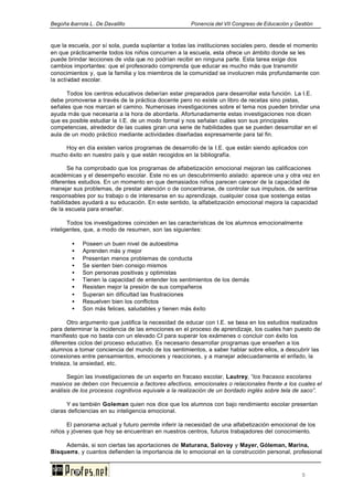 Begoña ibarrola L. De Davalillo Ponencia del VII Congreso de Educación y Gestión
5
que la escuela, por sí sola, pueda suplantar a todas las instituciones sociales pero, desde el momento
en que prácticamente todos los niños concurren a la escuela, esta ofrece un ámbito donde se les
puede brindar lecciones de vida que no podrían recibir en ninguna parte. Esta tarea exige dos
cambios importantes: que el profesorado comprenda que educar es mucho más que transmitir
conocimientos y, que la familia y los miembros de la comunidad se involucren más profundamente con
la actividad escolar.
Todos los centros educativos deberían estar preparados para desarrollar esta función. La I.E.
debe promoverse a través de la práctica docente pero no existe un libro de recetas sino pistas,
señales que nos marcan el camino. Numerosas investigaciones sobre el tema nos pueden brindar una
ayuda más que necesaria a la hora de abordarla. Afortunadamente estas investigaciones nos dicen
que es posible estudiar la I.E. de un modo formal y nos señalan cuáles son sus principales
competencias, alrededor de las cuales giran una serie de habilidades que se pueden desarrollar en el
aula de un modo práctico mediante actividades diseñadas expresamente para tal fin.
Hoy en día existen varios programas de desarrollo de la I.E. que están siendo aplicados con
mucho éxito en nuestro país y que están recogidos en la bibliografía.
Se ha comprobado que los programas de alfabetización emocional mejoran las calificaciones
académicas y el desempeño escolar. Este no es un descubrimiento aislado: aparece una y otra vez en
diferentes estudios. En un momento en que demasiados niños parecen carecer de la capacidad de
manejar sus problemas, de prestar atención o de concentrarse, de controlar sus impulsos, de sentirse
responsables por su trabajo o de interesarse en su aprendizaje, cualquier cosa que sostenga estas
habilidades ayudará a su educación. En este sentido, la alfabetización emocional mejora la capacidad
de la escuela para enseñar.
Todos los investigadores coinciden en las características de los alumnos emocionalmente
inteligentes, que, a modo de resumen, son las siguientes:
• Poseen un buen nivel de autoestima
• Aprenden más y mejor
• Presentan menos problemas de conducta
• Se sienten bien consigo mismos
• Son personas positivas y optimistas
• Tienen la capacidad de entender los sentimientos de los demás
• Resisten mejor la presión de sus compañeros
• Superan sin dificultad las frustraciones
• Resuelven bien los conflictos
• Son más felices, saludables y tienen más éxito
Otro argumento que justifica la necesidad de educar con I.E. se basa en los estudios realizados
para determinar la incidencia de las emociones en el proceso de aprendizaje, los cuales han puesto de
manifiesto que no basta con un elevado CI para superar los exámenes o concluir con éxito los
diferentes ciclos del proceso educativo. Es necesario desarrollar programas que enseñen a los
alumnos a tomar conciencia del mundo de los sentimientos, a saber hablar sobre ellos, a descubrir las
conexiones entre pensamientos, emociones y reacciones, y a manejar adecuadamente el enfado, la
tristeza, la ansiedad, etc.
Según las investigaciones de un experto en fracaso escolar, Lautrey, “los fracasos escolares
masivos se deben con frecuencia a factores afectivos, emocionales o relacionales frente a los cuales el
análisis de los procesos cognitivos equivale a la realización de un bordado inglés sobre tela de saco”.
Y es también Goleman quien nos dice que los alumnos con bajo rendimiento escolar presentan
claras deficiencias en su inteligencia emocional.
El panorama actual y futuro permite inferir la necesidad de una alfabetización emocional de los
niños y jóvenes que hoy se encuentran en nuestros centros, futuros trabajadores del conocimiento.
Además, si son ciertas las aportaciones de Maturana, Salovey y Mayer, Góleman, Marina,
Bisquerra, y cuantos defienden la importancia de lo emocional en la construcción personal, profesional
 