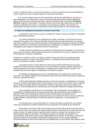 Begoña ibarrola L. De Davalillo Ponencia del VII Congreso de Educación y Gestión
6
y social, no debería existir un solo centro educativo en el que no apareciera entre sus finalidades de
centro y objetivos de aula la explícita alusión a la educación emocional.
En un mundo perfecto todos los niños aprenderían este tipo de habilidades en casa pero, si
tales habilidades no se adquieren en casa, la escuela del siglo XXI tendrá la responsabilidad de
educar las emociones de sus alumnos tanto o más que la propia familia. Como dice, Fernández
Berrocal, experto en esta materia: “el profesor ideal de este nuevo siglo tendrá que ser capaz de
enseñar la aritmética del corazón y la gramática de las relaciones sociales. Si la escuela y la
administración asumen este reto, la convivencia en este milenio puede ser más fácil para todos”.
La educación crea el futuro, por eso el concepto de “mejora continua de calidad” es apropiado
para la planificación educativa.
Los centros educativos no son organizaciones rígidas, previsibles, que funcionan como un
mecanismo de relojería. Si lo fueran la dirección del centro haría las veces del director de orquesta
que marca a cada uno de sus miembros cuándo y cómo debe actuar. Se parecen más bien al modelo
orgánico, basado en la naturaleza, caracterizado por la flexibilidad, los cambios, la incertidumbre, la
complejidad, pues trabaja con personas al servicio de personas.
En este contexto los profesores se convierten el facilitadores del aprendizaje y los directores o
gestores se convierten en líderes garantes del buen funcionamiento de su centro y dispuestos a servir
a sus miembros e impulsar su desarrollo.
El director se convierte en líder y su trabajo consiste en hacer que toda la comunidad educativa
colabore para crear una visión nueva de la escuela y un ambiente de aprendizaje donde todos,
alumnos y profesores, enseñen y aprendan.
Los estudios sobre el mundo laboral nos dicen que el director tradicional tiene sus días
contados. En esta nueva era la jerarquía ya no sirve para dirigir a la gente y obtener resultados, es
preciso proporcionar el rumbo, la inspiración y el sentido que el centro educativo necesita. Y es
necesario que esa visión capture la imaginación y la ilusión de la gente.
El liderazgo no puede apoyarse ya en la autoridad sino en la excelencia en el arte de las
relaciones, una singular habilidad, muy necesaria en quien tiene que mediar entre padres, profesores,
alumnos y personal del centro.
El líder emocionalmente inteligente genera un clima de entusiasmo y flexibilidad en el que las
personas se sienten estimuladas para ser más creativos y dar lo mejor de sí mismos. Esto no significa
que las tareas principales del líder sean generar excitación, optimismo, pasión por el trabajo, sino
alentar un clima de cooperación y confianza que solo es posible mediante la inteligencia emocional.
Una investigación realizada en la Universidad de Yale ha descubierto que la alegría y la
cordialidad de los integrantes de un equipo se transmiten más rápidamente que la irritabilidad y la
depresión. Esta mayor velocidad de transmisión tiene implicaciones muy directas para el
funcionamiento de una organización porque parece ser que el estado de ánimo es el que condiciona,
en gran medida, la eficacia laboral. El optimismo alienta la cooperación, la imparcialidad y el
rendimiento.
La risa parece ser un buen termómetro en un grupo de trabajo y proporciona una medida
inequívoca del grado de conexión existente entre los corazones y las mentes de sus miembros.
No es tanto lo que hace el líder, sino el modo en que lo hace. No es tanto lo que dice sino el
modo en que lo dice. Las razones que explican esta afirmación se asientan en la misma estructura del
cerebro humano. El sistema límbico, lugar del cerebro donde se procesan las emociones, es un
sistema abierto según los científicos. Los sistemas cerrados, por ejemplo, el circulatorio, son
autorregulados, cada persona tiene el suyo independiente de los demás. Sin embargo, los sistemas
abiertos se hallan en gran medida condicionados externamente. Por eso nuestra estabilidad
emocional depende en parte de las relaciones que establezcamos con los demás. Este sistema opera
3.- Dirigir con Inteligencia Emocional: el director como líder
 