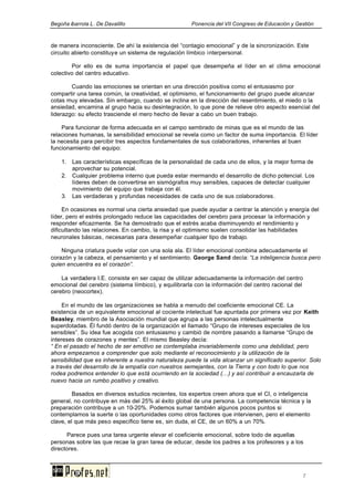 Begoña ibarrola L. De Davalillo Ponencia del VII Congreso de Educación y Gestión
7
de manera inconsciente. De ahí la existencia del “contagio emocional” y de la sincronización. Este
circuito abierto constituye un sistema de regulación límbico interpersonal.
Por ello es de suma importancia el papel que desempeña el líder en el clima emocional
colectivo del centro educativo.
Cuando las emociones se orientan en una dirección positiva como el entusiasmo por
compartir una tarea común, la creatividad, el optimismo, el funcionamiento del grupo puede alcanzar
cotas muy elevadas. Sin embargo, cuando se inclina en la dirección del resentimiento, el miedo o la
ansiedad, encamina al grupo hacia su desintegración, lo que pone de relieve otro aspecto esencial del
liderazgo: su efecto trasciende el mero hecho de llevar a cabo un buen trabajo.
Para funcionar de forma adecuada en el campo sembrado de minas que es el mundo de las
relaciones humanas, la sensibilidad emocional se revela como un factor de suma importancia. El líder
la necesita para percibir tres aspectos fundamentales de sus colaboradores, inherentes al buen
funcionamiento del equipo:
1. Las características específicas de la personalidad de cada uno de ellos, y la mejor forma de
aprovechar su potencial.
2. Cualquier problema interno que pueda estar mermando el desarrollo de dicho potencial. Los
líderes deben de convertirse en sismógrafos muy sensibles, capaces de detectar cualquier
movimiento del equipo que trabaja con él.
3. Las verdaderas y profundas necesidades de cada uno de sus colaboradores.
En ocasiones es normal una cierta ansiedad que puede ayudar a centrar la atención y energía del
líder, pero el estrés prolongado reduce las capacidades del cerebro para procesar la información y
responder eficazmente. Se ha demostrado que el estrés acaba disminuyendo el rendimiento y
dificultando las relaciones. En cambio, la risa y el optimismo suelen consolidar las habilidades
neuronales básicas, necesarias para desempeñar cualquier tipo de trabajo.
Ninguna criatura puede volar con una sola ala. El líder emocional combina adecuadamente el
corazón y la cabeza, el pensamiento y el sentimiento. George Sand decía: “La inteligencia busca pero
quien encuentra es el corazón”.
La verdadera I.E. consiste en ser capaz de utilizar adecuadamente la información del centro
emocional del cerebro (sistema límbico), y equilibrarla con la información del centro racional del
cerebro (neocortex).
En el mundo de las organizaciones se habla a menudo del coeficiente emocional CE. La
existencia de un equivalente emocional al cociente intelectual fue apuntada por primera vez por Keith
Beasley, miembro de la Asociación mundial que agrupa a las personas intelectualmente
superdotadas. Él fundó dentro de la organización el llamado “Grupo de intereses especiales de los
sensibles”. Su idea fue acogida con entusiasmo y cambió de nombre pasando a llamarse “Grupo de
intereses de corazones y mentes”. El mismo Beasley decía:
“ En el pasado el hecho de ser emotivo se contemplaba invariablemente como una debilidad, pero
ahora empezamos a comprender que solo mediante el reconocimiento y la utilización de la
sensibilidad que es inherente a nuestra naturaleza puede la vida alcanzar un significado superior. Solo
a través del desarrollo de la empatía con nuestros semejantes, con la Tierra y con todo lo que nos
rodea podremos entender lo que está ocurriendo en la sociedad (...) y así contribuir a encauzarla de
nuevo hacia un rumbo positivo y creativo.
Basados en diversos estudios recientes, los expertos creen ahora que el CI, o inteligencia
general, no contribuye en más del 25% al éxito global de una persona. La competencia técnica y la
preparación contribuye a un 10-20%. Podemos sumar también algunos pocos puntos si
contemplamos la suerte o las oportunidades como otros factores que intervienen, pero el elemento
clave, el que más peso específico tiene es, sin duda, el CE, de un 60% a un 70%.
Parece pues una tarea urgente elevar el coeficiente emocional, sobre todo de aquellas
personas sobre las que recae la gran tarea de educar, desde los padres a los profesores y a los
directores.
 