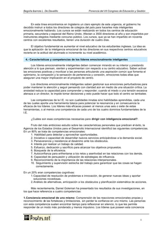 Begoña ibarrola L. De Davalillo Ponencia del VII Congreso de Educación y Gestión
8
En esta línea encontramos en Inglaterra un claro ejemplo de esta urgencia, el gobierno ha
decidido instruir a todos los directores de colegios del país para hacerles más inteligentes
emocionalmente hablando. Los cursos se están realizando en todos los centros de educación
primaria, secundaria y especial del Reino Unido. Afectan a 3500 directores al año y son impartidos por
instructores elegidos mediante concurso público. Los cursos, que ya se han impartido en noventa
centros con excelentes resultados, tienen una duración de cuatro días.
El objetivo fundamental es aumentar el nivel educativo de los estudiantes ingleses. La idea es
que la aplicación de la inteligencia emocional de los directores en sus respectivos centros educativos
revierta en la actitud del alumnado e incremente su nivel académico.
Los líderes emocionalmente inteligentes deben comenzar mirando en su interior y prestando
atención a lo que piensan, sienten y experimentan con respecto a su centro educativo. Saben activar
las emociones positivas y movilizar a las personas articulando una aspiración común que fomenta el
optimismo, la compasión y la sensación de pertenencia y conexión, emociones todas ellas que
aseguran una mayor implicación en el proyecto de centro.
Los directores emocionalmente inteligentes saben gestionar sus emociones perturbadoras para
poder mantener la atención y seguir pensando con claridad aún en medio de una situación crítica. La
ansiedad reduce la capacidad para comprender y responder; cuando el miedo o una tensión excesiva
atenaza a un director, le impide tomar decisiones y esto puede hacer que todo el centro se tambalee.
Las competencias de la I.E. no son cualidades innatas sino habilidades aprendidas, cada una
de las cuales aporta una herramienta básica para potenciar la resonancia y en consecuencia la
eficacia de los líderes. Los líderes más eficaces poseen al menos unas seis o siete de estas
herramientas, o al menos una competencia de cada uno de los cuatro dominios fundamentales de la
I.E.
¿Cuáles son esas competencias necesarias para dirigir con inteligencia emocional?:
Fruto del más ambicioso estudio sobre las características personales que predicen el éxito, la
Agencia de los Estados Unidos para el Desarrollo Internacional identificó las siguientes competencias.
En un 80% se trata de competencias emocionales:
1. Habilidad para detectar y aprovechar oportunidades.
2. Iniciativa o capacidad de desarrollar nuevos servicios anticipándose a la demanda social.
3. Perseverancia y resistencia al desánimo ante los obstáculos.
4. Interés por realizar un trabajo de calidad.
5. Esfuerzo, dedicación y sacrificio para alcanzar los objetivos propuestos.
6. Búsqueda de la eficiencia.
7. Autoconfianza para enfrentarse a los retos y asertividad en las relaciones con los demás.
8. Capacidad de persuasión y utilización de estrategias de influencia.
9. Reconocimiento de la importancia de las relaciones interpersonales.
10. Seguimiento y supervisión estrecha del trabajo para garantizar que las cosas se hagan
correctamente.
En un 20% eran competencias cognitivas:
1.Capacidad de resolución de problemas e innovación, de generar nuevas ideas y aportar
soluciones novedosas.
2.Análisis de alternativas, anticipación a los obstáculos y planificación sistemática de acciones.
Más recientemente, Daniel Goleman ha presentado los resultados de sus investigaciones, en
los que hace referencia a cuatro competencias:
1.Conciencia emocional de uno mismo: Comprensión de las reacciones emocionales propias y
reconocimiento de las fortalezas y limitaciones, sin perder la confianza en uno mismo. Las personas
con esta competencia suelen encontrar tiempo para reflexionar en silencio, lo que les permite
responder de un modo más ponderado y menos impulsivo. Los líderes que poseen esta conciencia
4.- Características y competencias de los líderes emocionalmente inteligentes
 