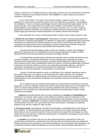 Begoña ibarrola L. De Davalillo Ponencia del VII Congreso de Educación y Gestión
9
están en contacto con sus señales interiores y reconocen el modo en que sus sentimientos les afectan
y acaban influyendo en su rendimiento laboral. Decía Galileo “La mayor sabiduría que existe es
conocerse a uno mismo.”
Y como dice el refrán: "si no sabes hacia donde te diriges, cualquier camino sirve", lo que
significa que, cuanto menos conscientes seamos de lo que realmente nos apasiona, más perdidos
nos hallaremos. Y este ir a la deriva puede llegar incluso a dañar seriamente nuestra salud. Tal vez
sea por esto por lo que las personas que sienten que su trabajo no les permite aprovechar sus
potencialidades o que sienten que su actividad es rutinaria y aburrida, corren un mayor riesgo de
experimentar dolencias cardiacas. La conciencia de nosotros mismos nos proporciona, pues, una
brújula segura para armonizar nuestras decisiones con nuestros valores más profundos.
Al ser consciente de sí mismo, el líder puede decidir a dónde y cómo quiere conducir su vida.
2. Gestión de uno mismo o autorregulación: Capacidad de controlar y encauzar adecuadamente
las emociones e impulsos perturbadores. Se refleja en el autocontrol, la adaptabilidad ante situaciones
cambiantes y la coherencia de nuestras acciones con los valores y compromisos asumidos. Esta
competencia le proporciona al líder la serenidad y la lucidez necesarias para afrontar situaciones
estresantes y le ayuda a mantenerse imperturbable ante situaciones críticas.
Las emociones descontroladas pueden convertir en estúpida a la gente más inteligente.
Además los líderes que se ven desbordados por las emociones negativas no pueden movilizar
adecuadamente las emociones positivas de la gente que trabaja con ellos.
Un sorprendente descubrimiento, extraído de los estudios sobre el cerebro de personas que
se hallan sometidas a situaciones estresantes, pone en evidencia que la actividad del cerebro
emocional socava algunas de las funciones de los lóbulos prefrontrales de la corteza cerebral, el
centro ejecutivo que se halla inmediatamente detrás de la frente. Los lóbulos prefrontrales constituyen
el asiento de la memoria operativa, es decir, de la capacidad para prestar atención y recordar la
información sobresaliente, una instancia esencial para la comprensión, el entendimiento, la
planificación, la toma de decisiones, el razonamiento y el aprendizaje.
Cuando la mente permanece en calma, el rendimiento de la memoria operativa es óptimo,
pero cuando tiene lugar una urgencia, el funcionamiento del cerebro cambia a una modalidad
autodefensiva centrada en la supervivencia, consumiendo recursos de la memoria operativa y
transfiriéndolos a otras localizaciones cerebrales que le permiten mantener los sentidos en estado de
hipervigilancia.
En la medida en que nos hallemos preocupados por pensamientos movilizados por nuestras
emociones, la memoria operativa dispondrá de mucho menos espacio atencional. Un día nefasto en el
centro no implica ningún problema, pero un conflicto persistente con algún compañero o con la
dirección es una circunstancia lo suficientemente estresante como para acabar minando nuestra
resistencia inmunológica.
Goleman contempla también dentro de esta competencia la iniciativa y la flexibilidad para
responder a los cambios. Quien posee un alto sentido de la eficacia suele ser excelente en esta
competencia. Es un líder que no espera que las oportunidades se le presenten, sino que las busca o
las crea. Y también el optimismo. Los líderes optimistas saben afrontar las circunstancias adversas,
considerándolas más como una oportunidad que como una amenaza. Contemplan los aspectos
positivos de los demás y esperan lo mejor de ellos.
3. Conciencia social: Capacidad de entender los sentimientos y comportamientos de los demás, es
decir, empatía. Los líderes empáticos son capaces de conectar con un amplio abanico de señales
emocionales, lo que les permite experimentar las emociones de las personas que trabajan con ellos.
Saben escuchar con atención, se expresan asertivamente y comprenden la perspectiva de los demás,
aunque no compartan sus ideas.
La empatía es la condición sine qua non de la eficacia social de la vida laboral. El líder que
comprende los sentimientos y puede asumir los puntos de vista de los demás posee una especie de
brújula emocional que le ayuda tanto a encontrar las palabras como las acciones más adecuadas y de
un radar que le permite recibir las señales que los otros emiten. Supone también saber generar un
 