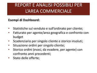 REPORT E ANALISI POSSIBILI PER
L’AREA COMMERCIALE
Esempi di Dashboard:
• Statistiche sul venduto e sull’ordinato per cliente;
• Fatturato per agente/area geografica e confronto con
budget
• Scadenziario per singolo cliente e storico insoluti;
• Situazione ordini per singolo cliente;
• Storico ordini (evasi, da evadere, per agente) con
confronto anni precedenti;
• Stato delle offerte;
 