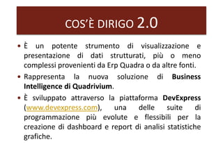 COS’È DIRIGO 2.0
 È un potente strumento di visualizzazione e
presentazione di dati strutturati, più o meno
complessi provenienti da Erp Quadra o da altre fonti.
 Rappresenta la nuova soluzione di Business
Intelligence di Quadrivium.
 È sviluppato attraverso la piattaforma DevExpress
(www.devexpress.com), una delle suite di
programmazione più evolute e flessibili per la
creazione di dashboard e report di analisi statistiche
grafiche.
 