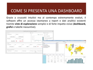 COME SI PRESENTA UNA DASHBOARD
Grazie a cruscotti intuitivi ma al contempo estremamente evoluti, il
software offre un accesso istantaneo a report e dati analitici esistenti
tramite viste di esplorazione semplici e di forte impatto visivo (dashboard,
grafici e tabelle riassuntive).
 