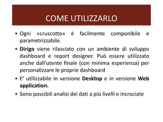 COME UTILIZZARLO
 Ogni «cruscotto» è facilmente componibile e
parametrizzabile.
 Dirigo viene rilasciato con un ambiente di sviluppo
dashboard e report designer. Può essere utilizzato
anche dall’utente finale (con minima esperienza) per
personalizzare le proprie dashboard
 E’ utilizzabile in versione Desktop e in versione Web
application.
 Sono possibili analisi dei dati a più livelli e incrociate
 