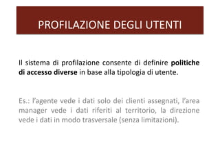 PROFILAZIONE DEGLI UTENTI
Il sistema di profilazione consente di definire politiche
di accesso diverse in base alla tipologia di utente.
Es.: l’agente vede i dati solo dei clienti assegnati, l’area
manager vede i dati riferiti al territorio, la direzione
vede i dati in modo trasversale (senza limitazioni).
 