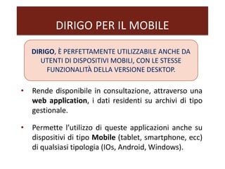 DIRIGO PER IL MOBILE
DIRIGO, È PERFETTAMENTE UTILIZZABILE ANCHE DA
UTENTI DI DISPOSITIVI MOBILI, CON LE STESSE
FUNZIONALITÀ DELLA VERSIONE DESKTOP.
• Rende disponibile in consultazione, attraverso una
web application, i dati residenti su archivi di tipo
gestionale.
• Permette l’utilizzo di queste applicazioni anche su
dispositivi di tipo Mobile (tablet, smartphone, ecc)
di qualsiasi tipologia (IOs, Android, Windows).
 