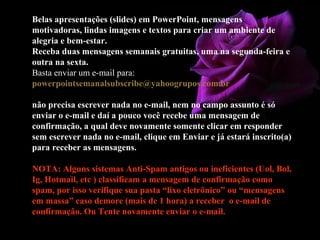 Belas apresentações (slides) em PowerPoint, mensagens
motivadoras, lindas imagens e textos para criar um ambiente de
alegria e bem-estar.
Receba duas mensagens semanais gratuitas, uma na segunda-feira e
outra na sexta.
Basta enviar um e-mail para:
powerpointsemanalsubscribe@yahoogrupos.com.br
não precisa escrever nada no e-mail, nem no campo assunto é só
enviar o e-mail e daí a pouco você recebe uma mensagem de
confirmação, a qual deve novamente somente clicar em responder
sem escrever nada no e-mail, clique em Enviar e já estará inscrito(a)
para receber as mensagens.
NOTA: Alguns sistemas Anti-Spam antigos ou ineficientes (Uol, Bol,
Ig, Hotmail, etc ) classificam a mensagem de confirmação como
spam, por isso verifique sua pasta “lixo eletrônico” ou “mensagens
em massa” caso demore (mais de 1 hora) a receber o e-mail de
confirmação. Ou Tente novamente enviar o e-mail.
 