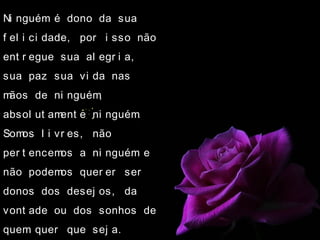 Ni nguém é dono da sua
f el i ci dade, por i sso não
ent r egue sua al egr i a,
sua paz sua vi da nas
mãos de ni nguém,
absol ut ament e ni nguém.
Somos l i vr es, não
per t encemos a ni nguém e
não podemos quer er ser
donos dos desej os, da
vont ade ou dos sonhos de
quem quer que sej a.
 