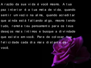 A r azão da sua vi da é você mesmo. A t ua
paz i nt er i or é a t ua met a de vi da, quando
sent i r um vazi o na al ma, quando acr edi t ar
que ai nda est á f al t ando al go, mesmo t endo
t udo, r emet e t eu pensament o par a os t eus
desej os mai s í nt i mos e busque a di vi ndade
que exi st e em você. Par e de col ocar sua
f el i ci dade cada di a mai s di st ant e de
você.
 