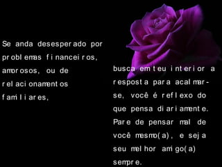 Se anda desesper ado por
pr obl emas f i nancei r os,
amor osos, ou de
r el aci onament os
f ami l i ar es,
busca em t eu i nt er i or a
r espost a par a acal mar -
se, você é r ef l exo do
que pensa di ar i ament e.
Par e de pensar mal de
você mesmo( a) , e sej a
seu mel hor ami go( a)
sempr e.
 