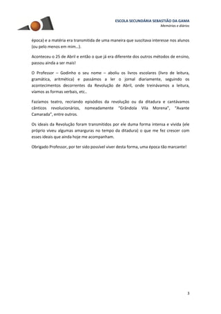 ESCOLA SECUNDÁRIA SEBASTIÃO DA GAMA
Memórias e diários
3
época) e a matéria era transmitida de uma maneira que suscitava interesse nos alunos
(ou pelo menos em mim…).
Aconteceu o 25 de Abril e então o que já era diferente dos outros métodos de ensino,
passou ainda a ser mais!
O Professor – Godinho o seu nome – aboliu os livros escolares (livro de leitura,
gramática, aritmética) e passámos a ler o jornal diariamente, seguindo os
acontecimentos decorrentes da Revolução de Abril, onde treinávamos a leitura,
víamos as formas verbais, etc..
Fazíamos teatro, recriando episódios da revolução ou da ditadura e cantávamos
cânticos revolucionários, nomeadamente “Grândola Vila Morena”, “Avante
Camarada”, entre outros.
Os ideais da Revolução foram transmitidos por ele duma forma intensa e vivida (ele
próprio viveu algumas amarguras no tempo da ditadura) o que me fez crescer com
esses ideais que ainda hoje me acompanham.
Obrigado Professor, por ter sido possível viver desta forma, uma época tão marcante!
 
