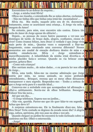 Encontrámo-lo ao dobrar da esquina... - Jorge, a minha irmã Sílvia! Olhou-me risonho, e estendendo-lhe as mãos abertas, exclamou: - Não me tinhas dito que tinhas uma irmã tão encantadora! ... Sílvia riu. Riu muito, naquele jeito seu de rir, docemente, lentamente, como se acariciasse uma criança... E Jorge viu nela a imagem do Amor! No entanto, para mim, esse encontro não contou. Estava tão certa do Amor de Jorge apesar do silêncio!... Depois... as pessoas do nosso bairro passaram a ver-nos aos domingos de tarde; de braço dado, alegres, confiantes, ciosos de viver! Como éramos felizes, meu Deus! A verdade é que Jorge vivia mais perto de mim... Quantas vezes o surpreendi a fitar-me longamente, como ensaiando uma conversa diferente? Nesses momentos um caudal de emoção deslizava dentro de mim e a timidez emudecia-me. Sílvia e Jorge entendiam-se maravilhosamente. A infantilidade da minha irmã divertia-o. A minha placidez fazia-o serenar. Quando os via brincar como garotos, gritava-lhes: - Como sois crianças! Eles sorriam muito... de mãos dadas... e eu parecia ler nos olhos de Jorge... Sílvia, uma tarde, falou-me na enorme admiração que Jorge nutria por mim, na nossa amizade, no nosso profundo entendimento... Brinquei, receosa que os meus olhos deixassem transparecer o meu segredo. Respondeu-me: - Tenho a certeza de que o Jorge seria para ti o marido ideal... Comoveu-me a seriedade com que acompanhou tal afirmação e olhei-a subitamente. Sorria-me de olhos brilhantes. Sosseguei. Tolices! Era tão nova... Até que um dia... - O Jorge telefonou. Espera-nos no jardim... - Não vou, querida. Parece-me que ele quer falar-te em segredo... Achas que devo ir? A surpresa entonteceu-me. Ele ia finalmente dizer-me, falar... Meu Deus! Teria contado os degraus da escada nesse dia? A alegria cega, sufoca, aprisiona, põe-nos asas na alma e nos pés. Quando cheguei ao jardim fui encontrá-lo todo inclinado sobre os canteiros em flor. Olhei-o enternecida. - Jorge!  