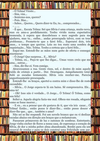 - Ó Telma! Vieste... - Sim, vim... - Sentemo-nos, queres? - Pois. Mas... - Sabes... Queres... Quero dizer-te Eu, tu... compreendes... - ... ... - É que... Escuta Telma: Sei que Sílvia é uma criança, muito nova, mas eu amo-a perdidamente. Tenho vivido numa expectativa tremenda, à espera que descobrisses o meu segredo para me ajudares, mas tu... enfim... andas preocupada talvez, com os teus problemas... Prometo-te que a farei feliz... Esperarei dois, três anos... o tempo que queiras. Leio no teu rosto uma sombra de inquietação... Não. Telma. Tenho a certeza que a farei feliz... Ergui-me. Estendi-lhe as mãos num gesto de oferta e consegui murmurar: - Ó Jorge! Que surpresa... E... Sílvia? - Telma, eu... Peço-te que lho digas... Umas vezes creio que me ama... outras... - Sim, dir-lhe-ei. Vem comigo. Atravessamos a rua. Gente risos, sol, e dentro de mim aquele ruído de cristais a partir... Dor. Desengano. Aniquilamento total. Subi as escadas lentamente. Sílvia veio receber-me. Parecia angustiosamente preocupada. Estendi-lhe os braços, apertei-a contra mim e disse-lhe de rosto escondido: - Sílvia... O Jorge espera-te lá em baixo. Sê compreensiva. Ele... ama-te! - Oh! Isso não é verdade... O Jorge... Ó Telma! Ó Telma, como sou feliz! Soltei-a. Aquela alegria fazia-me mal. Olhou-me rosada, ofegante como se fosse morrer... - E eu... eu a pensar que ele gostava de ti, que vós íeis casar... Ó Telma! Então... então posso ir dizer-lhe... então posso descer e dizer-lhe que... que... também o amo? Não sei se lhe respondi. Foi um novelo branco que eu vi deslizar escadas abaixo em direção aos braços que a reclamavam. Passaram primaveras de luz e outonos de sombras. Entretanto, Jorge vinha encher de flores a nossa casa, de esperança o coração de Sílvia, de dor a minha pobre alma abandonada. Bordei para ela um enxoval de rendas e para os dois construí uma Felicidade sem par.  