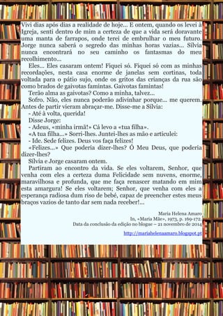 Vivi dias após dias a realidade de hoje... E ontem, quando os levei à Igreja, senti dentro de mim a certeza de que a vida será doravante uma manta de farrapos, onde terei de embrulhar o meu futuro. Jorge nunca saberá o segredo das minhas horas vazias... Sílvia nunca encontrará no seu caminho os fantasmas do meu recolhimento... Eles... Eles casaram ontem! Fiquei só. Fiquei só com as minhas recordações, nesta casa enorme de janelas sem cortinas, toda voltada para o pátio sujo, onde os gritos das crianças da rua são como brados de gaivotas famintas. Gaivotas famintas! Terão alma as gaivotas? Como a minha, talvez... Sofro. Não, eles nunca poderão adivinhar porque... me querem. Antes de partir vieram abraçar-me. Disse-me a Sílvia: - Até à volta, querida! Disse Jorge: - Adeus, «minha irmã!» Cá levo a «tua filha». «A tua filha...» Sorri-lhes. Juntei-lhes as mão e articulei: - Ide. Sede felizes. Deus vos faça felizes! «Felizes...» Que poderia dizer-lhes? Ó Meu Deus, que poderia dizer-lhes? Sílvia e Jorge casaram ontem. Partiram ao encontro da vida. Se eles voltarem, Senhor, que venha com eles a certeza duma Felicidade sem nuvens, enorme, maravilhosa e profunda, que me faça renascer matando em mim esta amargura! Se eles voltarem; Senhor, que venha com eles a esperança radiosa dum riso de bebé, capaz de preencher estes meus braços vazios de tanto dar sem nada receber!... Maria Helena Amaro In, «Maria Mãe», 1973, p. 169-172. Data da conclusão da edição no blogue – 21 novembro de 2014 http://mariahelenaamaro.blogspot.pt 