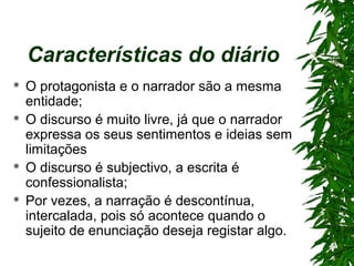 Características do diário
 O protagonista e o narrador são a mesma
entidade;
 O discurso é muito livre, já que o narrador
expressa os seus sentimentos e ideias sem
limitações
 O discurso é subjectivo, a escrita é
confessionalista;
 Por vezes, a narração é descontínua,
intercalada, pois só acontece quando o
sujeito de enunciação deseja registar algo.
 