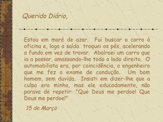 Querido Diário, Estou em maré de azar.  Fui buscar o carro à oficina e, logo a saída  troquei os pés, acelerando a fundo em vez de travar.  Abalroei um carro que ia a passar, amassando-lhe todo o lado direito.  O automobilista era, por coincidência, o engenheiro que me fez o exame de condução.  Um bom homem, sem duvida.  Insisti em dizer-lhe que a culpa era minha, mas ele educadamente, não parava de repetir: "Que Deus me perdoe! Que Deus me perdoe!"    15 de Março 