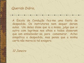 Querido Diário, A Escola de Condução fez-me uma festa de despedida. Os instrutores nem sequer deram aulas.  Um deles disse que ia a missa, julgo que vi outro com lagrimas nos olhos e todos disseram que iam embebedar-se, para  comemorar.  Achei simpática a despedida, mas penso que a minha carta não merecia tal exagero.    12 Janeiro  