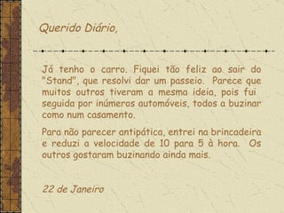 Querido Diário, Já tenho o carro. Fiquei tão feliz ao sair do "Stand", que resolvi dar um passeio.  Parece que muitos outros tiveram a mesma ideia, pois fui  seguida por inúmeros automóveis, todos a buzinar como num casamento.  Para não parecer antipática, entrei na brincadeira e reduzi a velocidade de 10 para 5 à hora.  Os outros gostaram buzinando ainda mais.   22 de Janeiro  