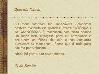 Os meus vizinhos são impecáveis. Colocaram posters avisando em grandes letras: "ATENÇÃO ÀS MANOBRAS ", marcaram com tinta branca um lugar bem espaçoso para eu estacionar e proibiram os filhos de sair a rua enquanto durassem as manobras.  Penso que é tudo para não me perturbarem.  Ainda há gente boa neste mundo...    31 de Janeiro  Querido Diário, 