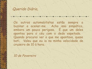 Os outros automobilistas estão sempre a buzinar e acenar-me.  Acho isso simpático, embora um pouco perigoso.  É que um deles apontou para o céu com o dedo espetado.  Quando procurei ver o que me apontava, quase bati.  Valeu que eu ia na minha velocidade de cruzeiro de 10 à hora.    10 de Fevereiro  Querido Diário, 