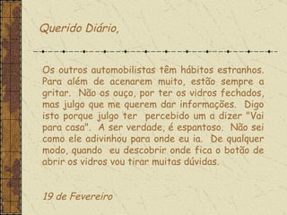 Querido Diário, Os outros automobilistas têm hábitos estranhos. Para além de acenarem muito, estão sempre a gritar.  Não os ouço, por ter os vidros fechados, mas julgo que me querem dar informações.  Digo isto porque julgo ter  percebido um a dizer "Vai para casa".  A ser verdade, é espantoso.  Não sei como ele adivinhou para onde eu ia.  De qualquer modo, quando  eu descobrir onde fica o botão de abrir os vidros vou tirar muitas dúvidas.    19 de Fevereiro  