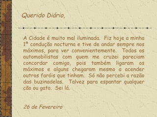 Querido Diário, A Cidade é muito mal iluminada.  Fiz hoje a minha 1ª condução nocturna e tive de andar sempre nos máximos, para ver convenientemente.  Todos os automobilistas com quem me cruzei pareciam concordar comigo, pois também ligaram os máximos e alguns chegaram mesmo a acender outros faróis que tinham.  Só não percebi a razão das buzinadelas.  Talvez para espantar qualquer cão ou gato.  Sei lá.    26 de Fevereiro  