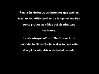 Para além de todos os desenhos que queiras fazer no teu diário gráfico, ao longo do ano irão ser-te propostas várias actividades para realizares. Lembra-te que o Diário Gráfico será um importante elemento de avaliação para esta disciplina, não deixes de trabalhar nele. 