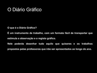 O Diário Gráfico O que é o Diário Gráfico? É um instrumento de trabalho, com um formato fácil de transportar que estimula a observação e o registo gráfico. Nele poderás desenhar tudo aquilo que quiseres e os trabalhos propostos pelas professoras que irão ser apresentados ao longo do ano. 