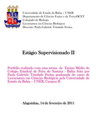 Universidade do Estado da Bahia – UNEB
          Departamento de Ciências Exatas e da Terra-DCET
          Colegiado de Biologia
          Licenciatura em Ciências Biológicas
          Discente: Paula Gabriele Trindade Freitas




          Estágio Supervisionado II

Portfólio realizado com uma turma de Ensino Médio do
Colégio Estadual de Feira de Santana - Bahia feito por
Paula Gabriele Trindade Freitas graduanda do curso de
Licenciatura em Ciências Biológicas pela Universidade do
Estado da Bahia – UNEB, Campus II




          Alagoinhas, 14 de fevereiro de 2011
 