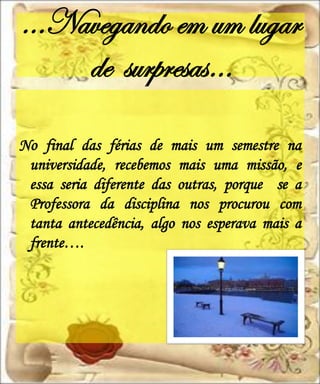 ...Navegando em um lugar
     de surpresas…

No final das férias de mais um semestre na
 universidade, recebemos mais uma missão, e
 essa seria diferente das outras, porque se a
 Professora da disciplina nos procurou com
 tanta antecedência, algo nos esperava mais a
 frente….
 