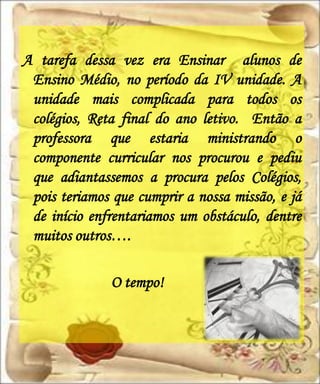 A tarefa dessa vez era Ensinar alunos de
 Ensino Médio, no período da IV unidade. A
 unidade mais complicada para todos os
 colégios, Reta final do ano letivo. Então a
 professora que estaria ministrando o
 componente curricular nos procurou e pediu
 que adiantassemos a procura pelos Colégios,
 pois teriamos que cumprir a nossa missão, e já
 de início enfrentariamos um obstáculo, dentre
 muitos outros….

              O tempo!
 