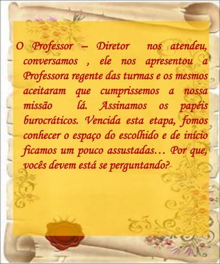 O Professor – Diretor nos atendeu,
 conversamos , ele nos apresentou a
 Professora regente das turmas e os mesmos
 aceitaram que cumprissemos a nossa
 missão      lá. Assinamos os papéis
 burocráticos. Vencida esta etapa, fomos
 conhecer o espaço do escolhido e de início
 ficamos um pouco assustadas… Por que,
 vocês devem está se perguntando?
 