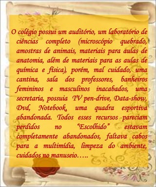 O colégio possui um auditório, um laboratório de
 ciências completo (microscópio quebrado,
 amostras de animais, materiais para aulas de
 anatomia, além de materiais para as aulas de
 química e física), porém, mal cuidado, uma
 cantina, sala dos professores, banheiros
 femininos e masculinos inacabados, uma
 secretaria, possuia TV pen-drive, Data-show,
 Dvd, Notebook, uma quadra esportiva
 abandonada. Todos esses recursos pareciam
 perdidos      no     “Escolhido”       estavam
 completamente abandonados, faltava cabos
 para a multimídia, limpeza do ambiente,
 cuidados no manuseio…..
 