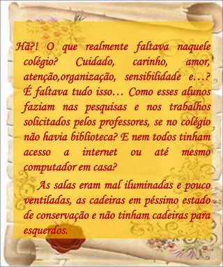 Hã?! O que realmente faltava naquele
 colégio? Cuidado, carinho, amor,
 atenção,organização, sensibilidade e…?
 É faltava tudo isso… Como esses alunos
 faziam nas pesquisas e nos trabalhos
 solicitados pelos professores, se no colégio
 não havia biblioteca? E nem todos tinham
 acesso a internet ou até mesmo
 computador em casa?
     As salas eram mal iluminadas e pouco
 ventiladas, as cadeiras em péssimo estado
 de conservação e não tinham cadeiras para
 esquerdos.
 